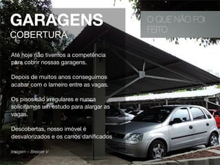 O QUE NÃO FOI
FEITO
Até hoje não tivemos a competência
para cobrir nossas garagens.
Depois de muitos anos conseguimos
acabar com o lameiro entre as vagas.
Os pisos são irregulares e nunca
solicitamos um estudo para alargar as
vagas.
Descobertas, nosso imóvel é
desvalorizados e os carros daniﬁcados
Imagem – Bresser V 
GARAGENS
COBERTURA
 