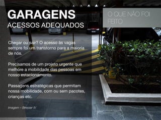 O QUE NÃO FOI
FEITO
GARAGENS
ACESSOS ADEQUADOS
Chegar ou sair? O acesso às vagas
sempre foi um transtorno para a maioria
de nós.
Precisamos de um projeto urgente que
melhore a mobilidade das pessoas em
nosso estacionamento.
Passagens estratégicas que permitam
nossa mobilidade, com ou sem pacotes,
crianças etc.
Imagem – Bresser IV 
 