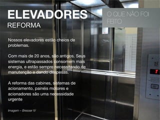 O QUE NÃO FOI
FEITO
ELEVADORES
REFORMA
Nossos elevadores estão cheios de
problemas.
Com mais de 20 anos, são antigos. Seus
sistemas ultrapassados consomem mais
energia, e estão sempre necessitando de
manutenção e dando despesas.
A reforma das cabines, sistemas de
acionamento, painéis motores e
acionadores são uma necessidade
urgente
Imagem – Bresser IV 
 