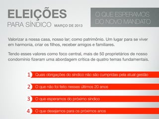 ELEIÇÕES
PARA SÍNDICO MARÇO DE 2013
O QUE ESPERAMOS
DO NOVO MANDATO
1	
  
2	
  
3	
  
4	
  
Quais obrigações do síndico não são cumpridas pela atual gestão
O que não foi feito nesses últimos 20 anos
O que esperamos do próximo síndico
O que desejamos para os próximos anos
Valorizar a nossa casa, nosso lar; como patrimônio. Um lugar para se viver
em harmonia, criar os ﬁlhos, receber amigos e familiares.
Tendo esses valores como foco central, mais de 50 proprietários de nosso
condomínio ﬁzeram uma abordagem crítica de quatro temas fundamentais.
 