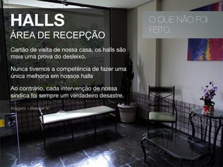 O QUE NÃO FOI
FEITO
HALLS
ÁREA DE RECEPÇÃO
Cartão de visita de nossa casa, os halls são
mais uma prova do desleixo.
Nunca tivemos a competência de fazer uma
única melhoria em nossos halls
Ao contrário, cada intervenção de nossa
síndica foi sempre um verdadeiro desastre.
Imagem – Bresser IV 
 