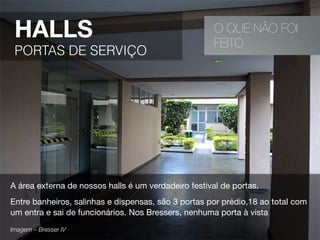 O QUE NÃO FOI
FEITO
HALLS
PORTAS DE SERVIÇO
A área externa de nossos halls é um verdadeiro festival de portas.
Entre banheiros, salinhas e dispensas, são 3 portas por prédio,18 ao total com
um entra e sai de funcionários. Nos Bressers, nenhuma porta à vista
Imagem – Bresser IV 
 