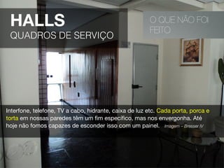 O QUE NÃO FOI
FEITO
HALLS
QUADROS DE SERVIÇO
Interfone, telefone, TV a cabo, hidrante, caixa de luz etc. Cada porta, porca e
torta em nossas paredes têm um ﬁm especíﬁco, mas nos envergonha. Até
hoje não fomos capazes de esconder isso com um painel. Imagem – Bresser IV 
 