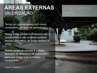O QUE NÃO FOI
FEITO
ÁREAS EXTERNAS
VALORIZAÇÃO
Temos um grande espaço em nosso
condomínio, só que mal aproveitado.
Nossa praça central foi entregue com o
condomínio, e não criamos nenhum
espaço alternativo, ao longo desses 20
anos.
Nossa rampa de entrada é o maior
exemplo de descaso e de desconforto
para que chega a pé em nosso
condomínio.
Imagem – Bresser V 
 