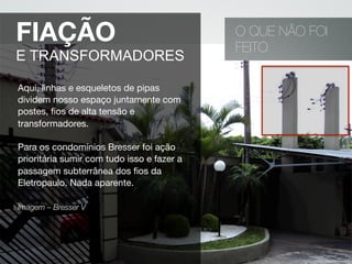 O QUE NÃO FOI
FEITO
FIAÇÃO
E TRANSFORMADORES
Aqui, linhas e esqueletos de pipas
dividem nosso espaço juntamente com
postes, ﬁos de alta tensão e
transformadores.
Para os condomínios Bresser foi ação
prioritária sumir com tudo isso e fazer a
passagem subterrânea dos ﬁos da
Eletropaulo. Nada aparente.
Imagem – Bresser V 
 