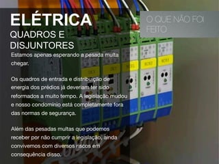 O QUE NÃO FOI
FEITO
ELÉTRICA
QUADROS E
DISJUNTORES
Estamos apenas esperando a pesada multa
chegar.
Os quadros de entrada e distribuição de
energia dos prédios já deveriam ter sido
reformados a muito tempo. A legislação mudou
e nosso condomínio está completamente fora
das normas de segurança. 
Além das pesadas multas que podemos
receber por não cumprir a legislação, ainda
convivemos com diversos riscos em
consequência disso.
 