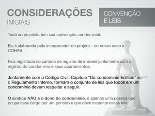 CONSIDERAÇÕES
INICIAIS
Todo condomínio tem sua convenção condominial.
Ela é elaborada pelo incorporador do projeto – no nosso caso a
COHAB.
Fica registrada no cartório de registro de imóveis juntamente com o
registro do condomínio e seus apartamentos.
Juntamente com o Código Civil, Capítulo “Do condomínio Edilício” e
o Regulamento Interno, formam o conjunto de leis que todos em um
condomínio devem respeitar e seguir.
O síndico NÃO é o dono do condomínio, é apenas uma pessoa que
ocupa esse cargo por um período e que deve respeitar essas leis.
CONVENÇÃO
E LEIS
 