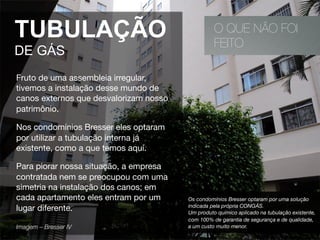 O QUE NÃO FOI
FEITO
TUBULAÇÃO
DE GÁS
Fruto de uma assembleia irregular,
tivemos a instalação desse mundo de
canos externos que desvalorizam nosso
patrimônio.
Nos condomínios Bresser eles optaram
por utilizar a tubulação interna já
existente, como a que temos aqui.
Para piorar nossa situação, a empresa
contratada nem se preocupou com uma
simetria na instalação dos canos; em
cada apartamento eles entram por um
lugar diferente. 
Imagem – Bresser IV 
Os condomínios Bresser optaram por uma solução
indicada pela própria CONGÁS.
Um produto químico aplicado na tubulação existente,
com 100% de garantia de segurança e de qualidade,
a um custo muito menor.
 