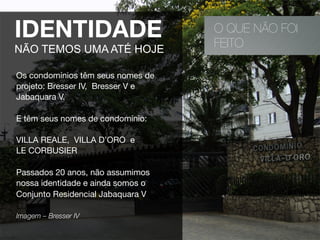 O QUE NÃO FOI
FEITO
IDENTIDADE
NÃO TEMOS UMA ATÉ HOJE
Os condomínios têm seus nomes de
projeto: Bresser IV, Bresser V e
Jabaquara V.
E têm seus nomes de condomínio:
VILLA REALE, VILLA D’ORO e
LE CORBUSIER
Passados 20 anos, não assumimos
nossa identidade e ainda somos o
Conjunto Residencial Jabaquara V
Imagem – Bresser IV 
 