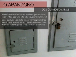 O ABANDONO
DOS ÚLTIMOS 20 ANOS
Apresentamos apenas um pequeno relato, já que o nosso
objetivo não é fazer uma lista, até porque seria interminável.
Nosso objetivo é o de alertar nossos vizinhos proprietários
para o quanto estamos perdendo com o descuido e a falta
de critério na condução do nosso patrimônio e interesses.
 
