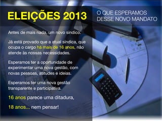 ELEIÇÕES 2013
Antes de mais nada, um novo síndico.
Já está provado que a atual síndica, que
ocupa o cargo há mais de 16 anos, não
atende às nossas necessidades.
Esperamos ter a oportunidade de
experimentar uma nova gestão, com
novas pessoas, atitudes e ideias.
Esperamos ter uma nova gestão
transparente e participativa. 
16 anos parece uma ditadura,
18 anos... nem pensar!
O QUE ESPERAMOS
DESSE NOVO MANDATO 
 