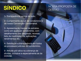SÍNDICO
 NOSSA PROPOSTA DE
GESTÃO 
1- Transparência, acima de tudo.
2- Cumprimento da Lei de condomínio e
de nossa Convenção Condominial.
3- Apresentação mensal de extratos,
como em qualquer condomínio, com
detalhamento das despesas, receitas,
lista de inadimplência, aplicações,
rendimentos etc.
4- Satisfação e transparência em todos
os processos judiciais do condomínio.
5- Atitude pró-ativa na cobrança de
dívidas, inclusive e especialmente as da
COHAB.
 