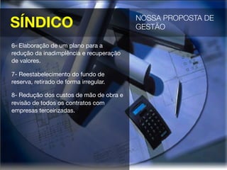SÍNDICO
 NOSSA PROPOSTA DE
GESTÃO 
6- Elaboração de um plano para a
redução da inadimplência e recuperação
de valores.
7- Reestabelecimento do fundo de
reserva, retirado de forma irregular.
8- Redução dos custos de mão de obra e
revisão de todos os contratos com
empresas terceirizadas.
 