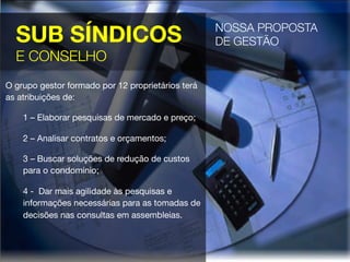 SUB SÍNDICOS
E CONSELHO
NOSSA PROPOSTA "
DE GESTÃO 
O grupo gestor formado por 12 proprietários terá
as atribuições de:
1 – Elaborar pesquisas de mercado e preço;
2 – Analisar contratos e orçamentos;
3 – Buscar soluções de redução de custos
para o condomínio;
4 - Dar mais agilidade às pesquisas e
informações necessárias para as tomadas de
decisões nas consultas em assembleias.
 