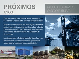 PRÓXIMOS
ANOS
O QUE DESEJAMOS
PARA O FUTURO
Estamos inertes há quase 20 anos, enquanto tudo
se valoriza à nossa volta, nós nos desvalorizamos.
Nosso condomínio está em uma região valorizada,
ao lado do metrô, próximo ao Centro Itaú e Centro
Empresarial do Aço, temos um terminal rodoviário
e estamos a poucos minutos do Aeroporto de
Congonhas.
A extensão da av. Roberto Marinho é um fato e se
melhorarmos o nosso condomínio, poderemos
quase dobrar o valor de nosso patrimônio.
 