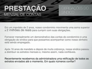 Em um mandato de 2 anos, nosso condomínio movimenta uma soma superior
a 2 milhões de reais para cumprir com suas obrigações.
Fornecer mensalmente um demonstrativo das contas do condomínio é uma
obrigação do síndico para que possamos acompanhar como nosso dinheiro
está sendo empregado.
Após 16 anos de mandato e depois de muita cobrança, nossa síndica passou
a distribuir os extratos mensais e, mesmo assim, nada conﬁáveis.
Recentemente recebemos da administradora uma retiﬁcação de todos os 
extratos enviados até o momento. Em quais números conﬁar?
OBRIGAÇÕES DO
SÍNDICO
PRESTAÇÃO
MENSAL DE CONTAS
 