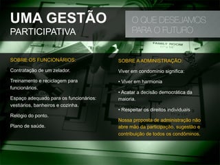UMA GESTÃO
PARTICIPATIVA
O QUE DESEJAMOS
PARA O FUTURO
SOBRE OS FUNCIONÁRIOS:
Contratação de um zelador.
Treinamento e reciclagem para
funcionários.
Espaço adequado para os funcionários:
vestiários, banheiros e cozinha.
Relógio do ponto.
Plano de saúde.
SOBRE A ADMINISTRAÇÃO:
Viver em condomínio significa:
• Viver em harmonia
• Acatar a decisão democrática da
maioria.
• Respeitar os direitos individuais
Nossa proposta de administração não
abre mão da participação, sugestão e
contribuição de todos os condôminos.
 