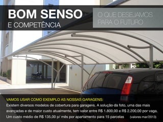 O QUE DESEJAMOS
PARA O FUTURO
VAMOS USAR COMO EXEMPLO AS NOSSAS GARAGENS:
Existem diversos modelos de cobertura para garagens. A solução da foto, uma das mais
avançadas e de maior custo atualmente, tem valor entre R$ 1.800,00 e R$ 2.200,00 por vaga.
Um custo médio de R$ 135,00 p/ mês por apartamento para 15 parcelas (valores mar/2013)
BOM SENSO
E COMPETÊNCIA
 