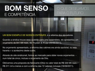 O QUE DESEJAMOS
PARA O FUTURO
UM BOM EXEMPLO DE NOSSOS ENTRAVES, é a reforma dos elevadores.
Quando a síndica trouxe essa questão para uma assembleia, ela apresentou um
orçamento de 841 Mil reais, da Thyssen & Krupp (25/05/2011).
No orçamento apresentado, a reforma das cabines era ainda opcional, ou seja,
haveria + o acréscimo deste custo. 
Através do site sindiconet, fomos ao mercado para obter novos orçamentos -
num total de cinco, incluso o orçamento da Otis.
Obtivemos uma proposta da fabricante (Otis) no valor total de R$ 530 Mil reais –
R$ 311 mil a menos e com a reforma das 12 cabines inclusas (19/09/2011).
BOM SENSO
E COMPETÊNCIA
 