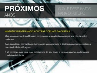 PRÓXIMOS
ANOS
O QUE DESEJAMOS
PARA O FUTURO
NINGUÉM VAI FAZER MÁGICA OU TIRAR COELHOS DA CARTOLA
Mas se os condomínios Bresser, com menos arrecadação conseguiram, nós também
podemos.
Com seriedade, competência, bom senso, planejamento e dedicação podemos realizar o
que não foi feito até agora.
É só começar mas, para isso, precisamos do seu apoio e voto para poder mudar nossa
condição de inércia.
 