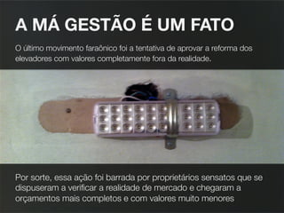 A MÁ GESTÃO É UM FATO 
O último movimento faraônico foi a tentativa de aprovar a reforma dos
elevadores com valores completamente fora da realidade.





Por sorte, essa ação foi barrada por proprietários sensatos que se
dispuseram a veriﬁcar a realidade de mercado e chegaram a
orçamentos mais completos e com valores muito menores
 