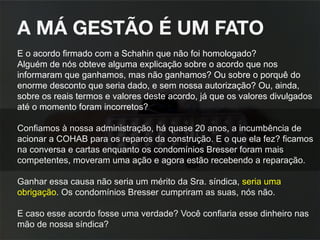 A MÁ GESTÃO É UM FATO 
E o acordo firmado com a Schahin que não foi homologado?
Alguém de nós obteve alguma explicação sobre o acordo que nos
informaram que ganhamos, mas não ganhamos? Ou sobre o porquê do
enorme desconto que seria dado, e sem nossa autorização? Ou, ainda,
sobre os reais termos e valores deste acordo, já que os valores divulgados
até o momento foram incorretos?
Confiamos à nossa administração, há quase 20 anos, a incumbência de
acionar a COHAB para os reparos da construção. E o que ela fez? ficamos
na conversa e cartas enquanto os condomínios Bresser foram mais
competentes, moveram uma ação e agora estão recebendo a reparação.
Ganhar essa causa não seria um mérito da Sra. síndica, seria uma
obrigação. Os condomínios Bresser cumpriram as suas, nós não.
E caso esse acordo fosse uma verdade? Você confiaria esse dinheiro nas
mão de nossa síndica?
 