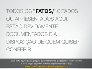 TODOS OS ”FATOS,” CITADOS
OU APRESENTADOS AQUI,
ESTÃO DEVIDAMENTE
DOCUMENTADOS E À
DISPOSIÇÃO DE QUEM QUISER
CONFERIR.
Caso tenha alguma dúvida, pergunta ou questionamento que possamos esclarecer sobre
o nosso projeto de gestão, podemos responder através do blog:
www.condominiocorbusier.wordpress.com
 