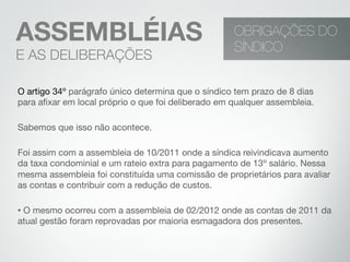 OBRIGAÇÕES DO
SÍNDICO
ASSEMBLÉIAS
E AS DELIBERAÇÕES
O artigo 34º parágrafo único determina que o síndico tem prazo de 8 dias
para aﬁxar em local próprio o que foi deliberado em qualquer assembleia.
Sabemos que isso não acontece.
Foi assim com a assembleia de 10/2011 onde a síndica reivindicava aumento
da taxa condominial e um rateio extra para pagamento de 13º salário. Nessa
mesma assembleia foi constituída uma comissão de proprietários para avaliar
as contas e contribuir com a redução de custos.
• O mesmo ocorreu com a assembleia de 02/2012 onde as contas de 2011 da
atual gestão foram reprovadas por maioria esmagadora dos presentes.
 