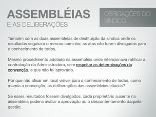 Também com as duas assembleias de destituição da síndica onde os
resultados seguiram o mesmo caminho: as atas não foram divulgadas para
o conhecimento de todos.
Mesmo procedimento adotado na assembleia onde intencionava ratiﬁcar a
contratação da Administradora, sem respeitar as determinações da
convenção, e que não foi aprovado.
Por que não aﬁxar em local visível para o conhecimento de todos, como
manda a convenção, as deliberações das assembleias citadas?
Se esses resultados fossem divulgados, cada proprietário ausente na
assembleia poderia avaliar a aprovação ou o descontentamento daquela
gestão.
OBRIGAÇÕES DO
SÍNDICO
ASSEMBLÉIAS
E AS DELIBERAÇÕES
 