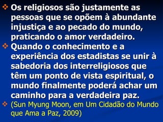 Os religiosos são justamente as pessoas que se opõem à abundante injustiça e ao pecado do mundo, praticando o amor verdadeiro. Quando o conhecimento e a experiência dos estadistas se unir à sabedoria dos interreligiosos que têm um ponto de vista espiritual, o mundo finalmente poderá achar um caminho para a verdadeira paz. (Sun Myung Moon, em Um Cidadão do Mundo que Ama a Paz, 2009) 