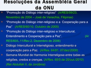 Resoluções da Assembléia Geral da  ONU   “ Promoção do Diálogo inter-religioso”  (A/RES/59/23, Novembro de 2004 – José de Venechia, Filipinas) “ Promoção do Diálogo inter-religioso e a  Cooperação para a Paz”  (A/RES/60/10, Outubro de 2005) “ Promoção do Diálogo inter-religioso e Intercultural, Entendimento e Cooperação para a Paz”.  (A/RES/60/L.11/Rev.2, Dezembro de 2006) Diálogo Intercultural e Interreligioso, entendimento e cooperação para a Paz.  (A/Res. 64/81, 07/dez/2009) Semana Mundial de Harmonia Interreligosa entre todas as religiões, credos e crenças.  (A/Res. 65/5 de 20/out./2010) (Rei Abdullah II, da Jordânia) 