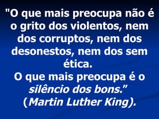 "O que mais preocupa não é o grito dos violentos, nem dos corruptos, nem dos desonestos, nem dos sem ética.  O que mais preocupa é o  silêncio dos bons. ”  ( Martin Luther King). 