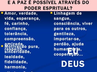 E A PAZ É POSSÍVEL ATRAVÉS DO PODER ESPRITUAL? Amor, verdade, vida, esperança, fé, carinho, confiança, tolerância, compreensão, amizade, respeito...  Linhagem de sangue, consciência, viver para os outros, gentileza, importar-se, perdão, ajuda humanitária, cooperação... Motivação pura, sinceridade, lealdade, fidelidade, harmonia, eliminação da ignorância, sabedoria...  EU DEUS 
