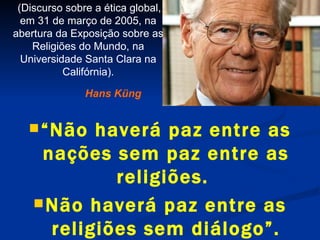 “ Não haverá paz entre as nações sem paz entre as religiões.  Não haverá paz entre as religiões sem diálogo”. Hans Küng   (Discurso sobre a ética global, em 31 de março de 2005, na abertura da Exposição sobre as Religiões do Mundo, na Universidade Santa Clara na Califórnia). 