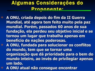 Algumas Considerações do Proponente: A ONU, criada depois do fim da II Guerra Mundial, até agora tem feito muito pela paz mundial. Porém, passados 60 anos de sua fundação, ela perdeu seu objetivo inicial e se tornou um lugar que trabalha apenas em benefício de nações poderosas.  A ONU, fundada para solucionar os conflitos do mundo, tem que se tornar uma organização que dá prioridade para o bem do mundo inteiro, ao invés de privilegiar apenas um lado.  A ONU atual não consegue encontrar solução. 