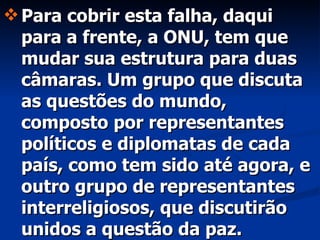 Para cobrir esta falha, daqui para a frente, a ONU, tem que mudar sua estrutura para duas câmaras. Um grupo que discuta as questões do mundo, composto por representantes políticos e diplomatas de cada país, como tem sido até agora, e outro grupo de representantes interreligiosos, que discutirão unidos a questão da paz. 