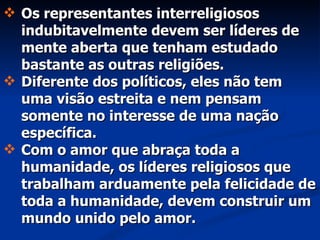 Os representantes interreligiosos indubitavelmente devem ser líderes de mente aberta que tenham estudado bastante as outras religiões.  Diferente dos políticos, eles não tem uma visão estreita e nem pensam somente no interesse de uma nação específica.  Com o amor que abraça toda a humanidade, os líderes religiosos que trabalham arduamente pela felicidade de toda a humanidade, devem construir um mundo unido pelo amor. 