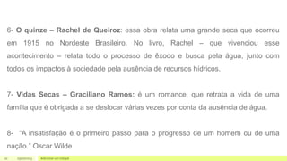 10 05/07/2023 Adicionar um rodapé
6- O quinze – Rachel de Queiroz: essa obra relata uma grande seca que ocorreu
em 1915 no Nordeste Brasileiro. No livro, Rachel – que vivenciou esse
acontecimento – relata todo o processo de êxodo e busca pela água, junto com
todos os impactos à sociedade pela ausência de recursos hídricos.
7- Vidas Secas – Graciliano Ramos: é um romance, que retrata a vida de uma
família que é obrigada a se deslocar várias vezes por conta da ausência de água.
8- “A insatisfação é o primeiro passo para o progresso de um homem ou de uma
nação.” Oscar Wilde
 