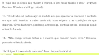 11 05/07/2023 Adicionar um rodapé
9- “Não são as crises que mudam o mundo, e sim nossa reação a elas.” -Zygmunt
Bauman, filósofo e sociólogo polonês.
10- “O indivíduo só poderá agir na medida em que aprender a conhecer o contexto
em que está inserido, a saber quais são suas origens e as condições de que
depende.” Émile Durkheim, sociólogo, antropólogo, cientista político, psicólogo social
e filósofo francês.
11- "Não corrigir nossas falhas é o mesmo que cometer novos erros.“ Confúcio,
pensador e filósofo chinês.
12- “A água é o veículo da natureza.” Autor: Leonardo da Vinci
 