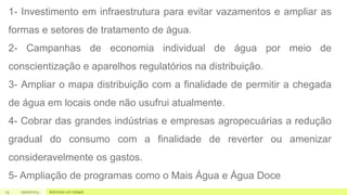 13 05/07/2023 Adicionar um rodapé
1- Investimento em infraestrutura para evitar vazamentos e ampliar as
formas e setores de tratamento de água.
2- Campanhas de economia individual de água por meio de
conscientização e aparelhos regulatórios na distribuição.
3- Ampliar o mapa distribuição com a finalidade de permitir a chegada
de água em locais onde não usufrui atualmente.
4- Cobrar das grandes indústrias e empresas agropecuárias a redução
gradual do consumo com a finalidade de reverter ou amenizar
consideravelmente os gastos.
5- Ampliação de programas como o Mais Água e Água Doce
 
