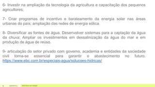 14 05/07/2023 Adicionar um rodapé
6- Investir na ampliação da tecnologia da agricultura e capacitação dos pequenos
agricultores;
7- Criar programas de incentivo e barateamento da energia solar nas áreas
urbanas do país; ampliação das redes de energia eólica.
8- Diversificar as fontes de água. Desenvolver sistemas para a captação da água
da chuva; Ampliar os investimentos em dessalinização da água do mar e em
produção de água de reúso.
9- articulação do setor privado com governo, academia e entidades da sociedade
civil torna-se essencial para garantir o abastecimento no futuro.
https://www.ebc.com.br/especiais-agua/solucoes-hidricas/
 