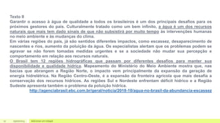 17 Adicionar um rodapé
05/07/2023
Texto II
Garantir o acesso à água de qualidade a todos os brasileiros é um dos principais desafios para os
próximos gestores do país. Culturalmente tratado como um bem infinito, a água é um dos recursos
naturais que mais tem dado sinais de que não subsistirá por muito tempo às intervenções humanas
no meio ambiente e às mudanças do clima.
Em várias regiões do país, já são sentidos diferentes impactos, como escassez, desaparecimento de
nascentes e rios, aumento da poluição da água. Os especialistas alertam que os problemas podem se
agravar se não forem tomadas medidas urgentes e se a sociedade não mudar sua percepção e
comportamento em relação aos recursos naturais.
O Brasil tem 12 regiões hidrográficas que passam por diferentes desafios para manter sua
disponibilidade e qualidade hídrica. Mapeamento do Ministério do Meio Ambiente mostra que, nas
bacias que abrangem a Região Norte, o impacto vem principalmente da expansão da geração de
energia hidrelétrica. Na Região Centro-Oeste, é a expansão da fronteira agrícola que mais desafia a
conservação dos recursos hídricos. As regiões Sul e Nordeste enfrentam déficit hídrico e a Região
Sudeste apresenta também o problema da poluição hídrica.
http://agenciabrasil.ebc.com.br/geral/noticia/2018-10/agua-no-brasil-da-abundancia-escassez
 