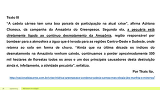 18 05/07/2023 Adicionar um rodapé
Texto III
“A cadeia cárnea tem uma boa parcela de participação na atual crise”, afirma Adriana
Charoux, da campanha da Amazônia do Greenpeace. Segundo ela, a pecuária está
diretamente ligada ao contínuo desmatamento da Amazônia, região responsável por
bombear para a atmosfera a água que é levada para as regiões Centro-Oeste e Sudeste, onde
retorna ao solo em forma de chuva. “Ainda que na última década os índices do
desmatamento na Amazônia venham caindo, continuamos a perder aproximadamente 500
mil hectares de florestas todos os anos e um dos principais causadores desta destruição
ainda é, infelizmente, a atividade pecuária”, enfatiza.
Por Thais Ito,
http://nacionaldacarne.com.br/crise-hidrica-greenpeace-condena-cadeia-carnea-mas-elogia-jbs-marfrig-e-minerva/
 