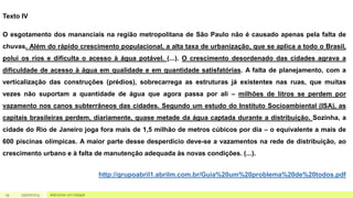 19 Adicionar um rodapé
05/07/2023
Texto IV
O esgotamento dos mananciais na região metropolitana de São Paulo não é causado apenas pela falta de
chuvas. Além do rápido crescimento populacional, a alta taxa de urbanização, que se aplica a todo o Brasil,
polui os rios e dificulta o acesso à água potável. (...). O crescimento desordenado das cidades agrava a
dificuldade de acesso à água em qualidade e em quantidade satisfatórias. A falta de planejamento, com a
verticalização das construções (prédios), sobrecarrega as estruturas já existentes nas ruas, que muitas
vezes não suportam a quantidade de água que agora passa por ali – milhões de litros se perdem por
vazamento nos canos subterrâneos das cidades. Segundo um estudo do Instituto Socioambiental (ISA), as
capitais brasileiras perdem, diariamente, quase metade da água captada durante a distribuição. Sozinha, a
cidade do Rio de Janeiro joga fora mais de 1,5 milhão de metros cúbicos por dia – o equivalente a mais de
600 piscinas olímpicas. A maior parte desse desperdício deve-se a vazamentos na rede de distribuição, ao
crescimento urbano e à falta de manutenção adequada às novas condições. (...).
http://grupoabril1.abrilm.com.br/Guia%20um%20problema%20de%20todos.pdf
 