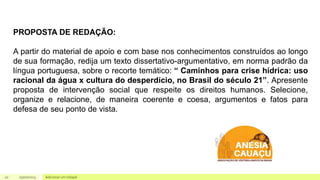 20 Adicionar um rodapé
05/07/2023
PROPOSTA DE REDAÇÃO:
A partir do material de apoio e com base nos conhecimentos construídos ao longo
de sua formação, redija um texto dissertativo-argumentativo, em norma padrão da
língua portuguesa, sobre o recorte temático: “ Caminhos para crise hídrica: uso
racional da água x cultura do desperdício, no Brasil do século 21”. Apresente
proposta de intervenção social que respeite os direitos humanos. Selecione,
organize e relacione, de maneira coerente e coesa, argumentos e fatos para
defesa de seu ponto de vista.
 