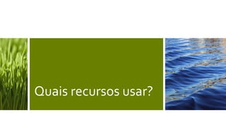 Quais recursos usar?
 