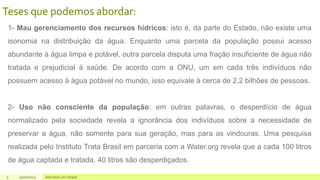 5 05/07/2023 Adicionar um rodapé
Teses que podemos abordar:
1- Mau gerenciamento dos recursos hídricos: isto é, da parte do Estado, não existe uma
isonomia na distribuição da água. Enquanto uma parcela da população possui acesso
abundante à água limpa e potável, outra parcela disputa uma fração insuficiente de água não
tratada e prejudicial à saúde. De acordo com a ONU, um em cada três indivíduos não
possuem acesso à água potável no mundo, isso equivale à cerca de 2,2 bilhões de pessoas.
2- Uso não consciente da população: em outras palavras, o desperdício de água
normalizado pela sociedade revela a ignorância dos indivíduos sobre a necessidade de
preservar a água, não somente para sua geração, mas para as vindouras. Uma pesquisa
realizada pelo Instituto Trata Brasil em parceria com a Water.org revela que a cada 100 litros
de água captada e tratada, 40 litros são desperdiçados.
 