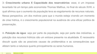 6 Adicionar um rodapé
05/07/2023
3- Crescimento urbano X Capacidade dos reservatórios: esse, é um impasse
levantado há um tempo pelo economista Thomas Malthus, no final do século XVIII, o
qual afirmou que o aumento da população leva ao esgotamento de recursos naturais.
Nessa perspectiva, um dos motivos para que o mundo esteja vivendo um momento
de crise hídrica, é o crescimento populacional na ausência de uma eficaz política de
preservação.
4- Poluição da água: seja por parte da população, seja por parte das indústrias, a
poluição dos recursos hídricos são um entrave presente na atualidade. É necessário
discutir quais são as possíveis causas da problemática e as consequências que
afetam tanto a natureza quanto principalmente os seres humanos.
 