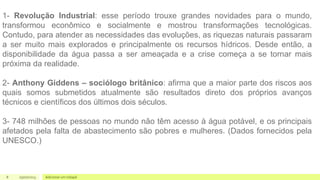 8 05/07/2023 Adicionar um rodapé
1- Revolução Industrial: esse período trouxe grandes novidades para o mundo,
transformou econômico e socialmente e mostrou transformações tecnológicas.
Contudo, para atender as necessidades das evoluções, as riquezas naturais passaram
a ser muito mais explorados e principalmente os recursos hídricos. Desde então, a
disponibilidade da água passa a ser ameaçada e a crise começa a se tornar mais
próxima da realidade.
2- Anthony Giddens – sociólogo britânico: afirma que a maior parte dos riscos aos
quais somos submetidos atualmente são resultados direto dos próprios avanços
técnicos e científicos dos últimos dois séculos.
3- 748 milhões de pessoas no mundo não têm acesso à água potável, e os principais
afetados pela falta de abastecimento são pobres e mulheres. (Dados fornecidos pela
UNESCO.)
 