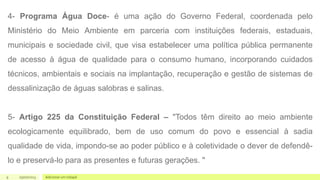 9 05/07/2023 Adicionar um rodapé
4- Programa Água Doce- é uma ação do Governo Federal, coordenada pelo
Ministério do Meio Ambiente em parceria com instituições federais, estaduais,
municipais e sociedade civil, que visa estabelecer uma política pública permanente
de acesso à água de qualidade para o consumo humano, incorporando cuidados
técnicos, ambientais e sociais na implantação, recuperação e gestão de sistemas de
dessalinização de águas salobras e salinas.
5- Artigo 225 da Constituição Federal – "Todos têm direito ao meio ambiente
ecologicamente equilibrado, bem de uso comum do povo e essencial à sadia
qualidade de vida, impondo-se ao poder público e à coletividade o dever de defendê-
lo e preservá-lo para as presentes e futuras gerações. "
 